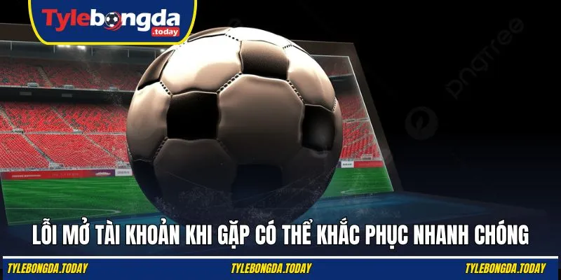 Lỗi mở tài khoản khi gặp có thể khắc phục nhanh chóng